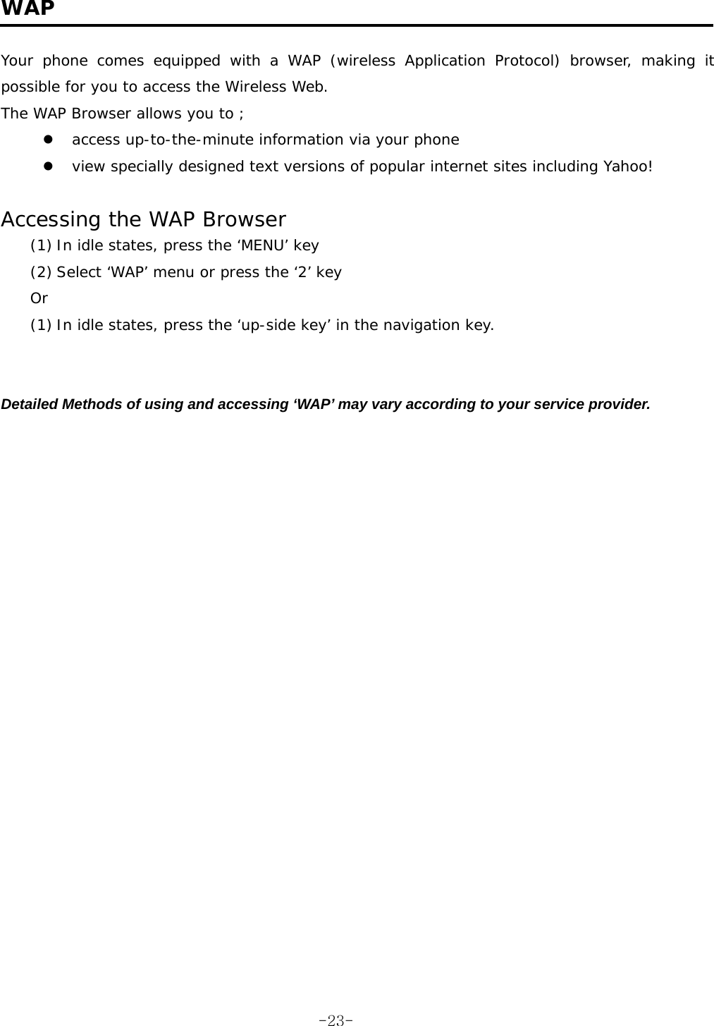  WAP  Your phone comes equipped with a WAP (wireless Application Protocol) browser, making it possible for you to access the Wireless Web. The WAP Browser allows you to ; z access up-to-the-minute information via your phone z view specially designed text versions of popular internet sites including Yahoo!  Accessing the WAP Browser (1) In idle states, press the ‘MENU’ key  (2) Select ‘WAP’ menu or press the ‘2’ key Or (1) In idle states, press the ‘up-side key’ in the navigation key.   Detailed Methods of using and accessing ‘WAP’ may vary according to your service provider.  -23-