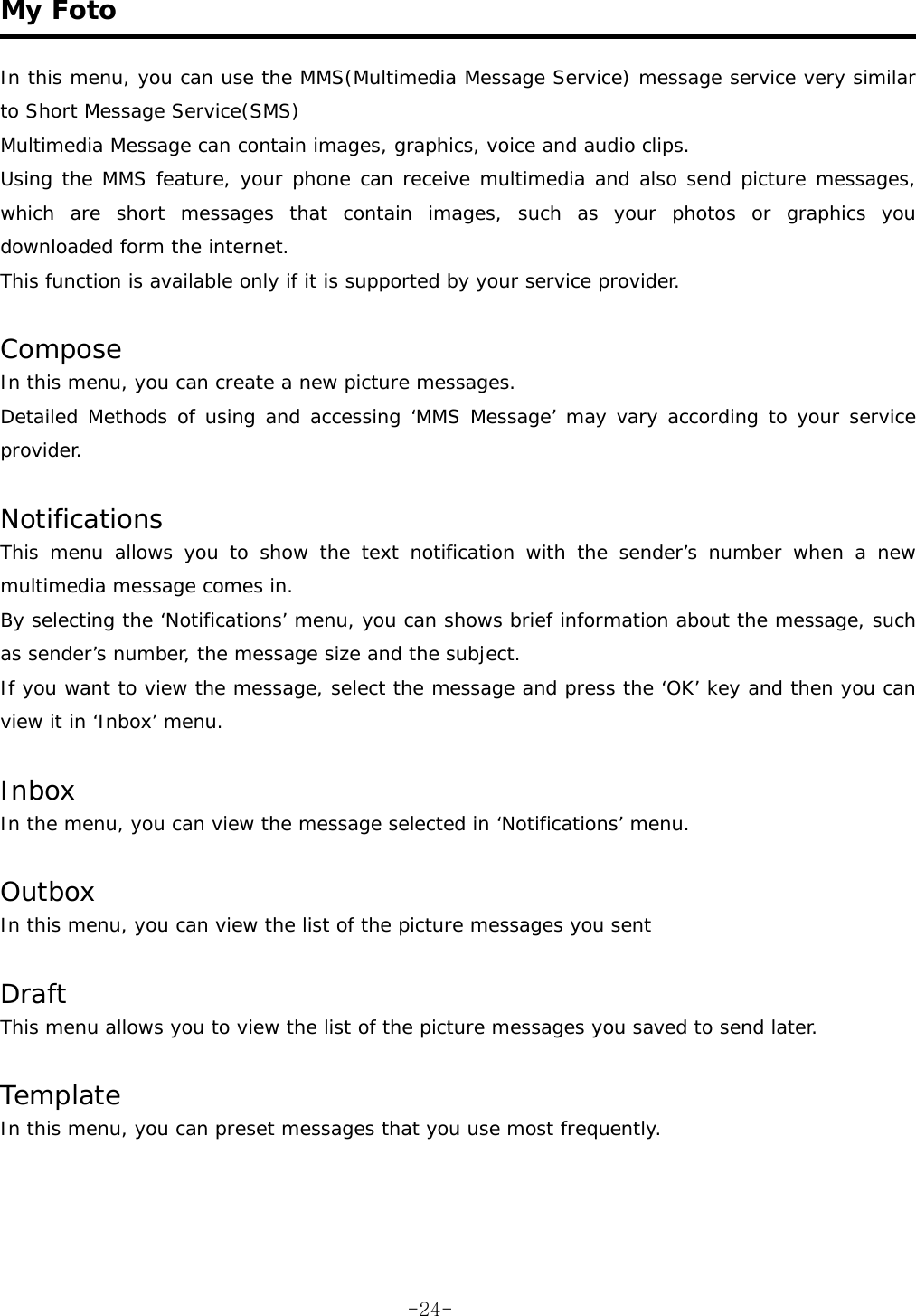  My Foto   In this menu, you can use the MMS(Multimedia Message Service) message service very similar to Short Message Service(SMS) Multimedia Message can contain images, graphics, voice and audio clips. Using the MMS feature, your phone can receive multimedia and also send picture messages, which are short messages that contain images, such as your photos or graphics you downloaded form the internet. This function is available only if it is supported by your service provider.  Compose In this menu, you can create a new picture messages. Detailed Methods of using and accessing ‘MMS Message’ may vary according to your service provider.  Notifications This menu allows you to show the text notification with the sender’s number when a new multimedia message comes in. By selecting the ‘Notifications’ menu, you can shows brief information about the message, such as sender’s number, the message size and the subject. If you want to view the message, select the message and press the ‘OK’ key and then you can view it in ‘Inbox’ menu.  Inbox In the menu, you can view the message selected in ‘Notifications’ menu.  Outbox In this menu, you can view the list of the picture messages you sent   Draft This menu allows you to view the list of the picture messages you saved to send later.  Template In this menu, you can preset messages that you use most frequently.   -24-