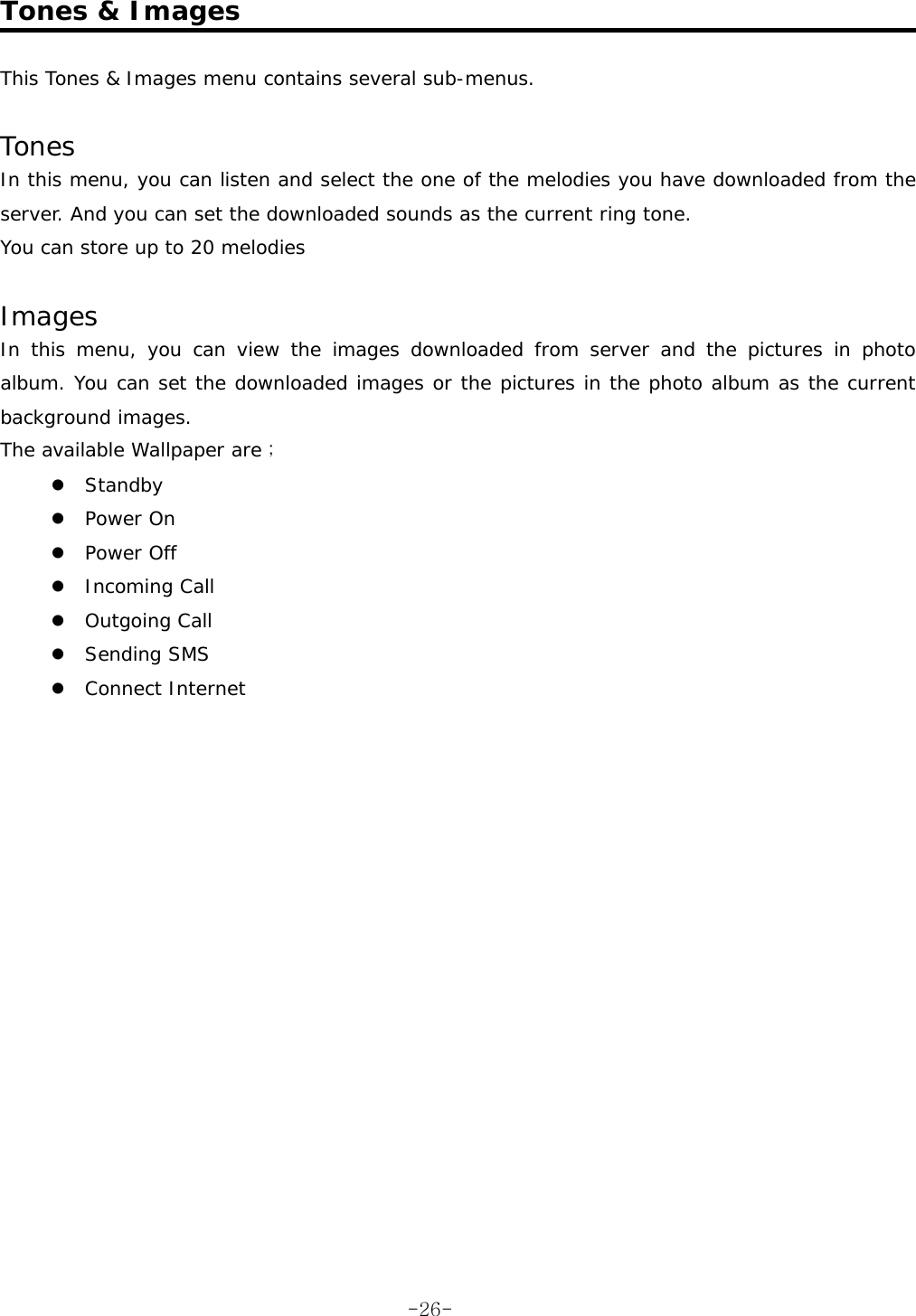  Tones &amp; Images  This Tones &amp; Images menu contains several sub-menus.  Tones In this menu, you can listen and select the one of the melodies you have downloaded from the server. And you can set the downloaded sounds as the current ring tone. You can store up to 20 melodies  Images In this menu, you can view the images downloaded from server and the pictures in photo album. You can set the downloaded images or the pictures in the photo album as the current background images. The available Wallpaper are ; z Standby z Power On z Power Off z Incoming Call z Outgoing Call z Sending SMS z Connect Internet    -26-
