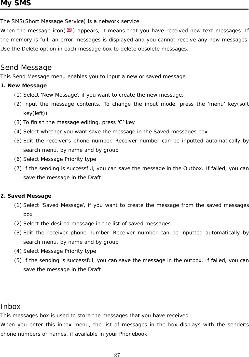  My SMS  The SMS(Short Message Service) is a network service. When the message icon( ) appears, it means that you have received new text messages. If the memory is full, an error messages is displayed and you cannot receive any new messages. Use the Delete option in each message box to delete obsolete messages.  Send Message  This Send Message menu enables you to input a new or saved message 1. New Message (1) Select ‘New Message’, if you want to create the new message. (2) Input the message contents. To change the input mode, press the ‘menu’ key(soft  key(left))  (3) To finish the message editing, press ‘C’ key (4) Select whether you want save the message in the Saved messages box (5) Edit the receiver’s phone number. Receiver number can be inputted automatically by search menu, by name and by group (6) Select Message Priority type (7) If the sending is successful, you can save the message in the Outbox. If failed, you can save the message in the Draft  2. Saved Message (1) Select ‘Saved Message’, if you want to create the message from the saved messages box (2) Select the desired message in the list of saved messages. (3) Edit the receiver phone number. Receiver number can be inputted automatically by search menu, by name and by group (4) Select Message Priority type (5) If the sending is successful, you can save the message in the outbox. If failed, you can save the message in the Draft    Inbox This messages box is used to store the messages that you have received When you enter this inbox menu, the list of messages in the box displays with the sender’s phone numbers or names, if available in your Phonebook.  -27-