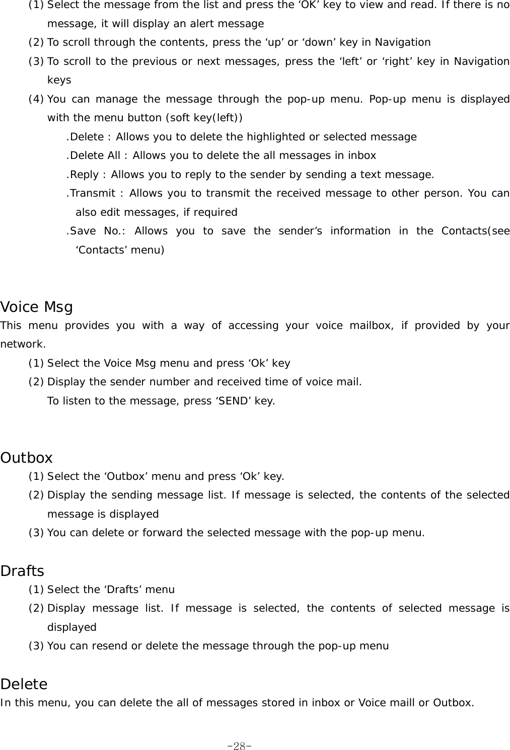 (1) Select the message from the list and press the ‘OK’ key to view and read. If there is no message, it will display an alert message (2) To scroll through the contents, press the ‘up’ or ‘down’ key in Navigation (3) To scroll to the previous or next messages, press the ‘left’ or ‘right’ key in Navigation keys (4) You can manage the message through the pop-up menu. Pop-up menu is displayed with the menu button (soft key(left)) .Delete : Allows you to delete the highlighted or selected message .Delete All : Allows you to delete the all messages in inbox .Reply : Allows you to reply to the sender by sending a text message. .Transmit : Allows you to transmit the received message to other person. You can also edit messages, if required .Save No.: Allows you to save the sender’s information in the Contacts(see ‘Contacts’ menu)   Voice Msg This menu provides you with a way of accessing your voice mailbox, if provided by your network. (1) Select the Voice Msg menu and press ‘Ok’ key (2) Display the sender number and received time of voice mail. To listen to the message, press ‘SEND’ key.   Outbox (1) Select the ‘Outbox’ menu and press ‘Ok’ key. (2) Display the sending message list. If message is selected, the contents of the selected message is displayed (3) You can delete or forward the selected message with the pop-up menu.  Drafts (1) Select the ‘Drafts’ menu (2) Display message list. If message is selected, the contents of selected message is displayed (3) You can resend or delete the message through the pop-up menu  Delete In this menu, you can delete the all of messages stored in inbox or Voice maill or Outbox.  -28-