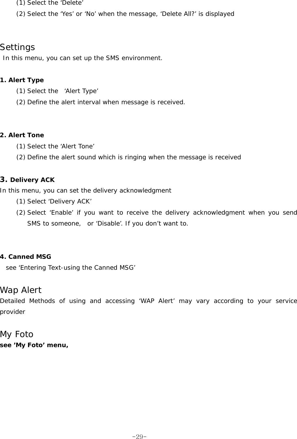 (1) Select the ‘Delete’ (2) Select the ‘Yes’ or ‘No’ when the message, ‘Delete All?’ is displayed    Settings  In this menu, you can set up the SMS environment.  1. Alert Type  (1) Select the  ‘Alert Type’ (2) Define the alert interval when message is received.    2. Alert Tone (1) Select the ‘Alert Tone’ (2) Define the alert sound which is ringing when the message is received  3. Delivery ACK In this menu, you can set the delivery acknowledgment (1) Select ‘Delivery ACK’ (2) Select ‘Enable’ if you want to receive the delivery acknowledgment when you send  SMS to someone,  or ‘Disable’. If you don’t want to.   4. Canned MSG   see ‘Entering Text-using the Canned MSG’  Wap Alert Detailed Methods of using and accessing ‘WAP Alert’ may vary according to your service provider  My Foto see ’My Foto’ menu,  -29-