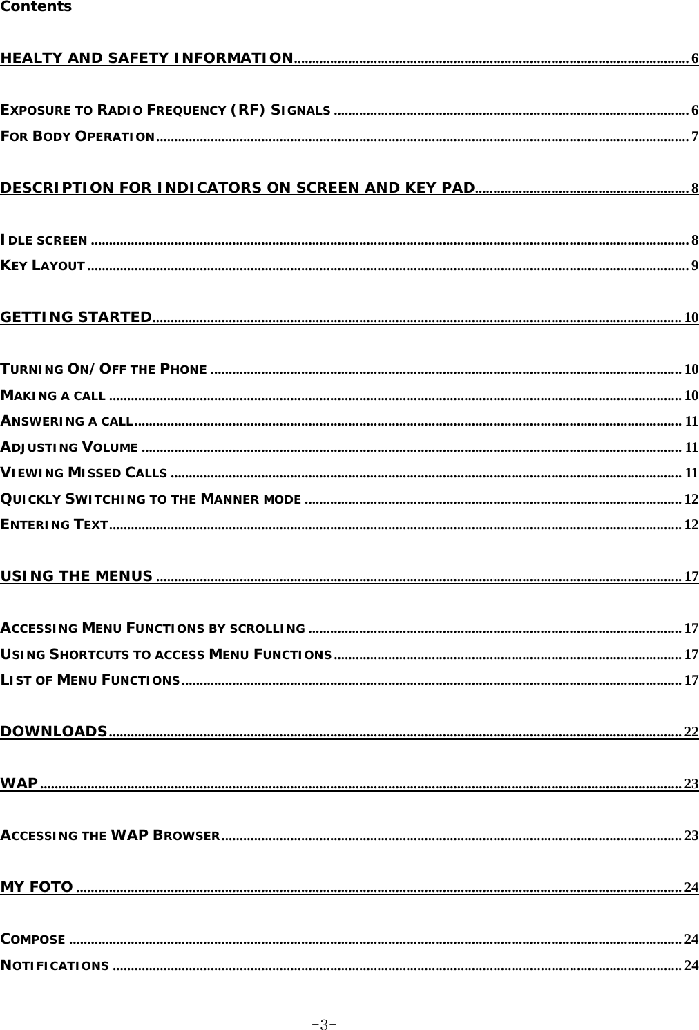 Contents HEALTY AND SAFETY INFORMATION............................................................................................................. 6 EXPOSURE TO RADIO FREQUENCY (RF) SIGNALS .................................................................................................. 6 FOR BODY OPERATION................................................................................................................................................... 7 DESCRIPTION FOR INDICATORS ON SCREEN AND KEY PAD........................................................... 8 IDLE SCREEN ..................................................................................................................................................................... 8 KEY LAYOUT...................................................................................................................................................................... 9 GETTING STARTED.................................................................................................................................................. 10 TURNING ON/OFF THE PHONE .................................................................................................................................. 10 MAKING A CALL .............................................................................................................................................................. 10 ANSWERING A CALL....................................................................................................................................................... 11 ADJUSTING VOLUME ..................................................................................................................................................... 11 VIEWING MISSED CALLS ............................................................................................................................................. 11 QUICKLY SWITCHING TO THE MANNER MODE ........................................................................................................ 12 ENTERING TEXT.............................................................................................................................................................. 12 USING THE MENUS ................................................................................................................................................. 17 ACCESSING MENU FUNCTIONS BY SCROLLING ....................................................................................................... 17 USING SHORTCUTS TO ACCESS MENU FUNCTIONS................................................................................................ 17 LIST OF MENU FUNCTIONS.......................................................................................................................................... 17 DOWNLOADS.............................................................................................................................................................. 22 WAP................................................................................................................................................................................. 23 ACCESSING THE WAP BROWSER............................................................................................................................... 23 MY FOTO ....................................................................................................................................................................... 24 COMPOSE ......................................................................................................................................................................... 24 NOTIFICATIONS ............................................................................................................................................................. 24  -3-
