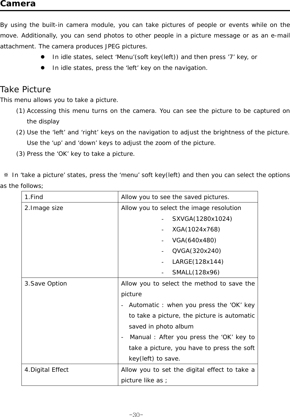  Camera  By using the built-in camera module, you can take pictures of people or events while on the move. Additionally, you can send photos to other people in a picture message or as an e-mail attachment. The camera produces JPEG pictures. z In idle states, select ‘Menu’(soft key(left)) and then press ’7’ key, or z In idle states, press the ‘left’ key on the navigation.  Take Picture This menu allows you to take a picture. (1) Accessing this menu turns on the camera. You can see the picture to be captured on the display (2) Use the ‘left’ and ‘right’ keys on the navigation to adjust the brightness of the picture. Use the ‘up’ and ‘down’ keys to adjust the zoom of the picture. (3) Press the ‘OK’ key to take a picture.   ※ In ‘take a picture’ states, press the ‘menu’ soft key(left) and then you can select the options as the follows; 1.Find  Allow you to see the saved pictures. 2.Image size  Allow you to select the image resolution  - SXVGA(1280x1024) - XGA(1024x768) - VGA(640x480) - QVGA(320x240) - LARGE(128x144) - SMALL(128x96) 3.Save Option  Allow you to select the method to save the picture  - Automatic : when you press the ‘OK’ key to take a picture, the picture is automatic saved in photo album -  Manual : After you press the ‘OK’ key to take a picture, you have to press the soft key(left) to save. 4.Digital Effect  Allow you to set the digital effect to take a picture like as ;  -30-