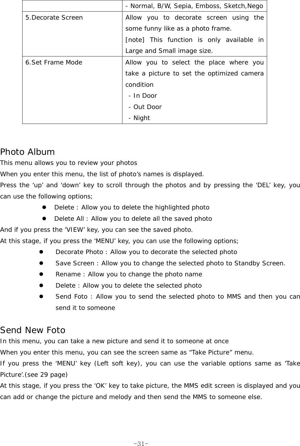- Normal, B/W, Sepia, Emboss, Sketch,Nego 5.Decorate Screen  Allow you to decorate screen using the some funny like as a photo frame. [note] This function is only available in Large and Small image size. 6.Set Frame Mode  Allow you to select the place where you take a picture to set the optimized camera condition - In Door  - Out Door  - Night    Photo Album This menu allows you to review your photos When you enter this menu, the list of photo’s names is displayed. Press the ‘up’ and ‘down’ key to scroll through the photos and by pressing the ‘DEL’ key, you can use the following options; z Delete : Allow you to delete the highlighted photo z Delete All : Allow you to delete all the saved photo And if you press the ‘VIEW’ key, you can see the saved photo. At this stage, if you press the ‘MENU’ key, you can use the following options; z Decorate Photo : Allow you to decorate the selected photo z Save Screen : Allow you to change the selected photo to Standby Screen. z Rename : Allow you to change the photo name z Delete : Allow you to delete the selected photo z Send Foto : Allow you to send the selected photo to MMS and then you can send it to someone  Send New Foto In this menu, you can take a new picture and send it to someone at once When you enter this menu, you can see the screen same as “Take Picture” menu. If you press the ‘MENU’ key (Left soft key), you can use the variable options same as ‘Take Picture’.(see 29 page) At this stage, if you press the ‘OK’ key to take picture, the MMS edit screen is displayed and you can add or change the picture and melody and then send the MMS to someone else.    -31-