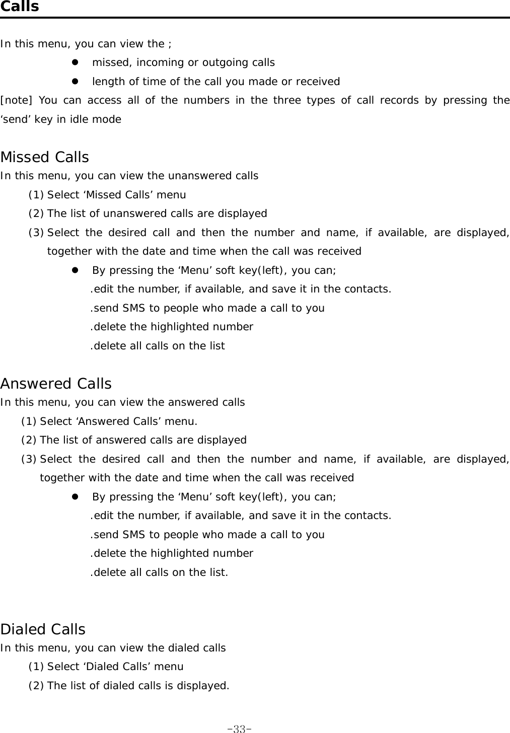  Calls  In this menu, you can view the ; z missed, incoming or outgoing calls z length of time of the call you made or received [note] You can access all of the numbers in the three types of call records by pressing the ‘send’ key in idle mode  Missed Calls In this menu, you can view the unanswered calls (1) Select ‘Missed Calls’ menu (2) The list of unanswered calls are displayed (3) Select the desired call and then the number and name, if available, are displayed, together with the date and time when the call was received z By pressing the ‘Menu’ soft key(left), you can; .edit the number, if available, and save it in the contacts. .send SMS to people who made a call to you .delete the highlighted number .delete all calls on the list  Answered Calls In this menu, you can view the answered calls (1) Select ‘Answered Calls’ menu. (2) The list of answered calls are displayed (3) Select the desired call and then the number and name, if available, are displayed, together with the date and time when the call was received z By pressing the ‘Menu’ soft key(left), you can; .edit the number, if available, and save it in the contacts. .send SMS to people who made a call to you .delete the highlighted number .delete all calls on the list.   Dialed Calls In this menu, you can view the dialed calls (1) Select ‘Dialed Calls’ menu (2) The list of dialed calls is displayed.  -33-