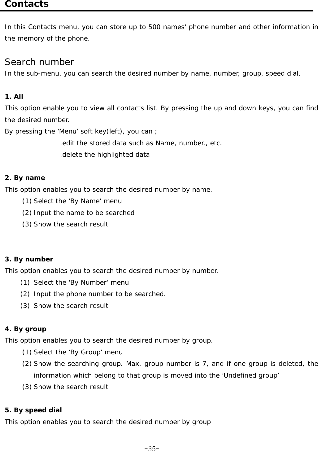  Contacts  In this Contacts menu, you can store up to 500 names’ phone number and other information in the memory of the phone.   Search number In the sub-menu, you can search the desired number by name, number, group, speed dial.  1. All This option enable you to view all contacts list. By pressing the up and down keys, you can find the desired number. By pressing the ‘Menu’ soft key(left), you can ; .edit the stored data such as Name, number,, etc. .delete the highlighted data  2. By name This option enables you to search the desired number by name. (1) Select the ‘By Name’ menu (2) Input the name to be searched (3) Show the search result   3. By number This option enables you to search the desired number by number. (1) Select the ‘By Number’ menu  (2) Input the phone number to be searched. (3) Show the search result  4. By group This option enables you to search the desired number by group. (1) Select the ‘By Group’ menu (2) Show the searching group. Max. group number is 7, and if one group is deleted, the information which belong to that group is moved into the ‘Undefined group’ (3) Show the search result   5. By speed dial This option enables you to search the desired number by group  -35-