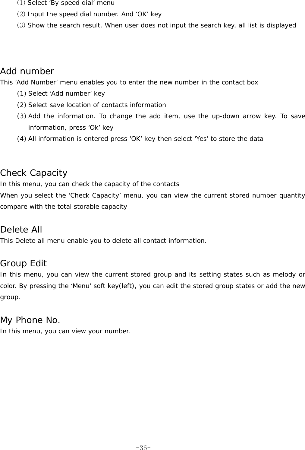 (1) Select ‘By speed dial’ menu (2) Input the speed dial number. And ‘OK’ key (3) Show the search result. When user does not input the search key, all list is displayed    Add number This ‘Add Number’ menu enables you to enter the new number in the contact box (1) Select ‘Add number’ key (2) Select save location of contacts information (3) Add the information. To change the add item, use the up-down arrow key. To save information, press ‘Ok’ key (4) All information is entered press ‘OK’ key then select ‘Yes’ to store the data   Check Capacity In this menu, you can check the capacity of the contacts When you select the ‘Check Capacity’ menu, you can view the current stored number quantity compare with the total storable capacity  Delete All This Delete all menu enable you to delete all contact information.  Group Edit In this menu, you can view the current stored group and its setting states such as melody or color. By pressing the ‘Menu’ soft key(left), you can edit the stored group states or add the new group.  My Phone No. In this menu, you can view your number.     -36-