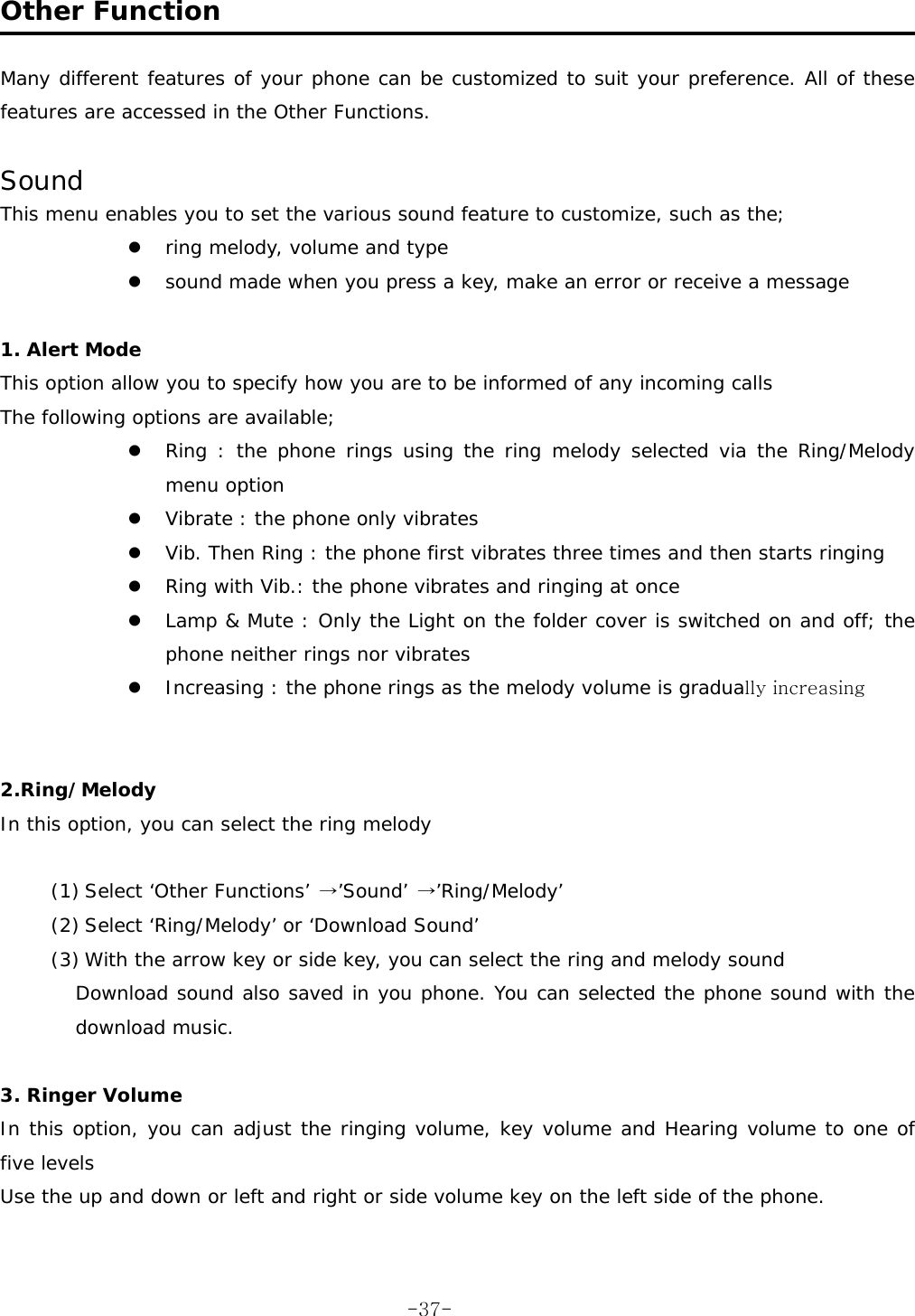  Other Function  Many different features of your phone can be customized to suit your preference. All of these features are accessed in the Other Functions.  Sound This menu enables you to set the various sound feature to customize, such as the; z ring melody, volume and type z sound made when you press a key, make an error or receive a message  1. Alert Mode  This option allow you to specify how you are to be informed of any incoming calls The following options are available; z Ring : the phone rings using the ring melody selected via the Ring/Melody menu option z Vibrate : the phone only vibrates z Vib. Then Ring : the phone first vibrates three times and then starts ringing z Ring with Vib.: the phone vibrates and ringing at once z Lamp &amp; Mute : Only the Light on the folder cover is switched on and off; the phone neither rings nor vibrates z Increasing : the phone rings as the melody volume is gradually increasing   2.Ring/Melody In this option, you can select the ring melody   (1) Select ‘Other Functions’ →’Sound’ →’Ring/Melody’ (2) Select ‘Ring/Melody’ or ‘Download Sound’ (3) With the arrow key or side key, you can select the ring and melody sound Download sound also saved in you phone. You can selected the phone sound with the download music.  3. Ringer Volume In this option, you can adjust the ringing volume, key volume and Hearing volume to one of five levels Use the up and down or left and right or side volume key on the left side of the phone.   -37-