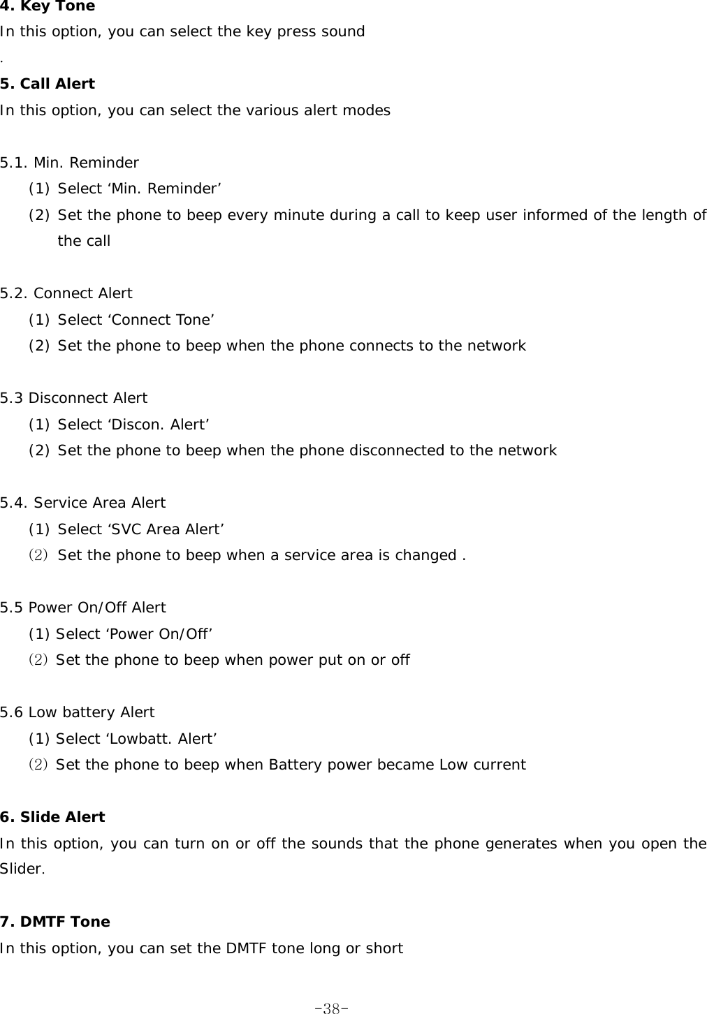  4. Key Tone In this option, you can select the key press sound . 5. Call Alert In this option, you can select the various alert modes  5.1. Min. Reminder (1) Select ‘Min. Reminder’  (2) Set the phone to beep every minute during a call to keep user informed of the length of the call  5.2. Connect Alert (1) Select ‘Connect Tone’  (2) Set the phone to beep when the phone connects to the network  5.3 Disconnect Alert (1) Select ‘Discon. Alert’  (2) Set the phone to beep when the phone disconnected to the network  5.4. Service Area Alert (1) Select ‘SVC Area Alert’  (2) Set the phone to beep when a service area is changed .  5.5 Power On/Off Alert (1) Select ‘Power On/Off’ (2) Set the phone to beep when power put on or off  5.6 Low battery Alert (1) Select ‘Lowbatt. Alert’ (2) Set the phone to beep when Battery power became Low current  6. Slide Alert In this option, you can turn on or off the sounds that the phone generates when you open the Slider.  7. DMTF Tone In this option, you can set the DMTF tone long or short  -38-