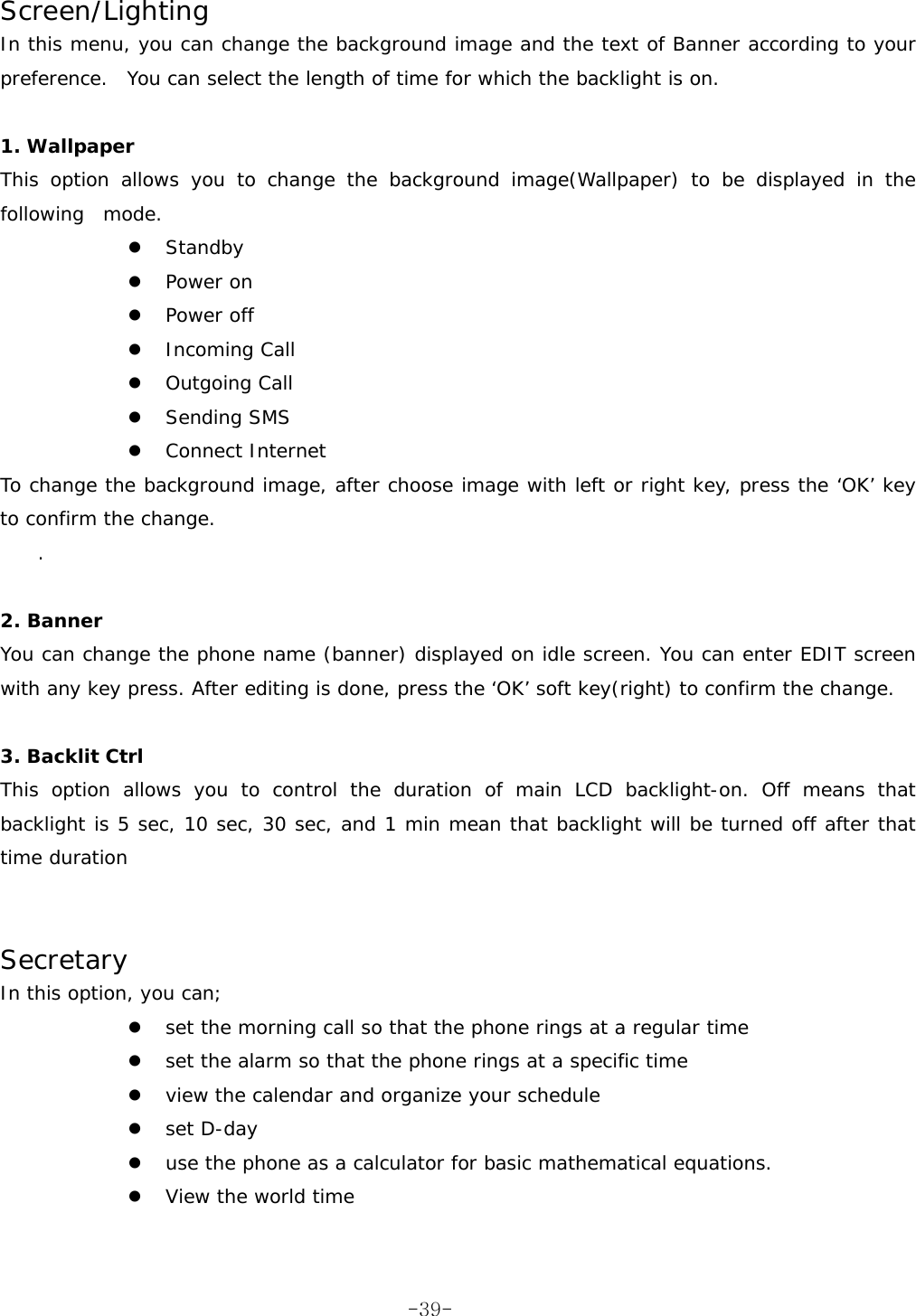  Screen/Lighting In this menu, you can change the background image and the text of Banner according to your preference.  You can select the length of time for which the backlight is on.   1. Wallpaper This option allows you to change the background image(Wallpaper) to be displayed in the following  mode. z Standby z Power on z Power off z Incoming Call z Outgoing Call z Sending SMS z Connect Internet To change the background image, after choose image with left or right key, press the ‘OK’ key to confirm the change. .   2. Banner You can change the phone name (banner) displayed on idle screen. You can enter EDIT screen with any key press. After editing is done, press the ‘OK’ soft key(right) to confirm the change.  3. Backlit Ctrl This option allows you to control the duration of main LCD backlight-on. Off means that backlight is 5 sec, 10 sec, 30 sec, and 1 min mean that backlight will be turned off after that time duration    Secretary In this option, you can; z set the morning call so that the phone rings at a regular time z set the alarm so that the phone rings at a specific time z view the calendar and organize your schedule z set D-day  z use the phone as a calculator for basic mathematical equations. z View the world time   -39-