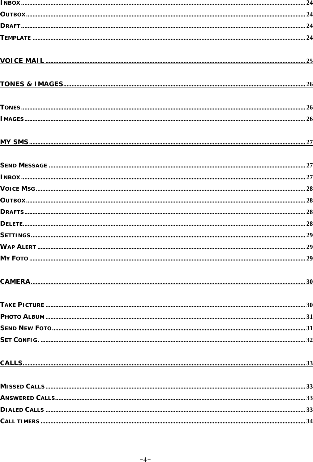 INBOX............................................................................................................................................................................... 24 OUTBOX............................................................................................................................................................................ 24 DRAFT............................................................................................................................................................................... 24 TEMPLATE ........................................................................................................................................................................ 24 VOICE MAIL ................................................................................................................................................................ 25 TONES &amp; IMAGES..................................................................................................................................................... 26 TONES............................................................................................................................................................................... 26 IMAGES............................................................................................................................................................................. 26 MY SMS.......................................................................................................................................................................... 27 SEND MESSAGE .............................................................................................................................................................. 27 INBOX............................................................................................................................................................................... 27 VOICE MSG...................................................................................................................................................................... 28 OUTBOX............................................................................................................................................................................ 28 DRAFTS............................................................................................................................................................................. 28 DELETE.............................................................................................................................................................................. 28 SETTINGS......................................................................................................................................................................... 29 WAP ALERT ..................................................................................................................................................................... 29 MY FOTO .......................................................................................................................................................................... 29 CAMERA......................................................................................................................................................................... 30 TAKE PICTURE ................................................................................................................................................................ 30 PHOTO ALBUM ................................................................................................................................................................ 31 SEND NEW FOTO............................................................................................................................................................ 31 SET CONFIG.................................................................................................................................................................... 32 CALLS.............................................................................................................................................................................. 33 MISSED CALLS................................................................................................................................................................ 33 ANSWERED CALLS.......................................................................................................................................................... 33 DIALED CALLS ................................................................................................................................................................ 33 CALL TIMERS ................................................................................................................................................................... 34  -4-