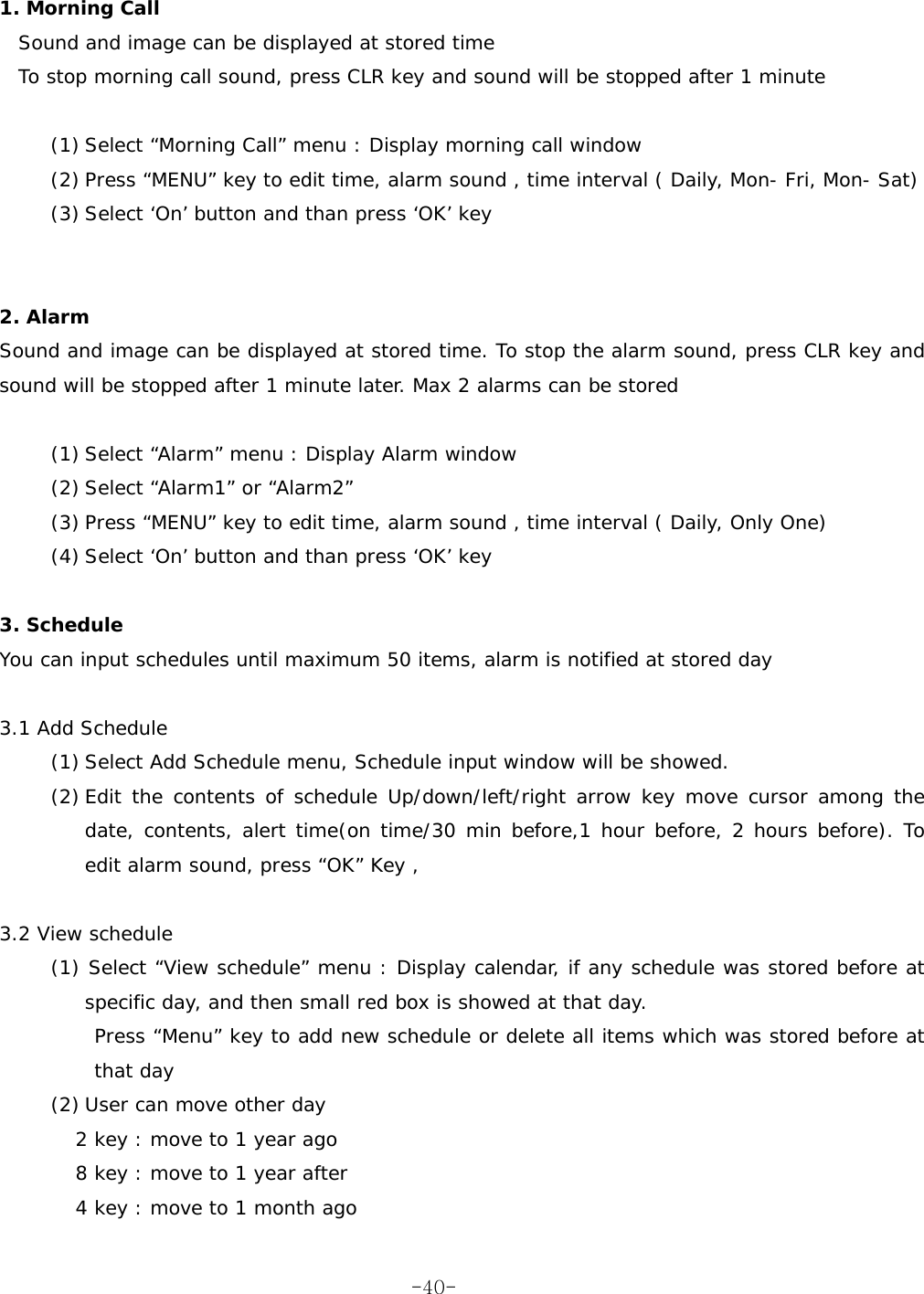   1. Morning Call  Sound and image can be displayed at stored time To stop morning call sound, press CLR key and sound will be stopped after 1 minute  (1) Select “Morning Call” menu : Display morning call window (2) Press “MENU” key to edit time, alarm sound , time interval ( Daily, Mon- Fri, Mon- Sat) (3) Select ‘On’ button and than press ‘OK’ key   2. Alarm  Sound and image can be displayed at stored time. To stop the alarm sound, press CLR key and sound will be stopped after 1 minute later. Max 2 alarms can be stored  (1) Select “Alarm” menu : Display Alarm window (2) Select “Alarm1” or “Alarm2” (3) Press “MENU” key to edit time, alarm sound , time interval ( Daily, Only One) (4) Select ‘On’ button and than press ‘OK’ key  3. Schedule  You can input schedules until maximum 50 items, alarm is notified at stored day   3.1 Add Schedule     (1) Select Add Schedule menu, Schedule input window will be showed. (2) Edit the contents of schedule Up/down/left/right arrow key move cursor among the date, contents, alert time(on time/30 min before,1 hour before, 2 hours before). To edit alarm sound, press “OK” Key ,  3.2 View schedule    (1) Select “View schedule” menu : Display calendar, if any schedule was stored before at specific day, and then small red box is showed at that day. Press “Menu” key to add new schedule or delete all items which was stored before at that day (2) User can move other day 2 key : move to 1 year ago 8 key : move to 1 year after  4 key : move to 1 month ago  -40-