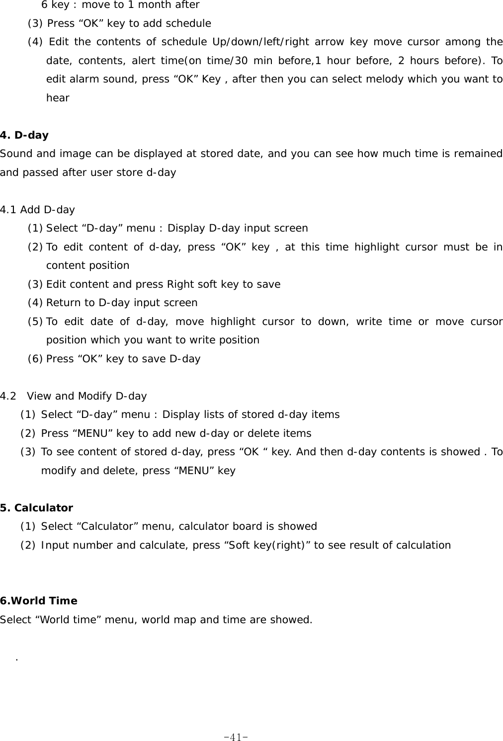   6 key : move to 1 month after   (3) Press “OK” key to add schedule  (4) Edit the contents of schedule Up/down/left/right arrow key move cursor among the date, contents, alert time(on time/30 min before,1 hour before, 2 hours before). To edit alarm sound, press “OK” Key , after then you can select melody which you want to hear  4. D-day  Sound and image can be displayed at stored date, and you can see how much time is remained and passed after user store d-day  4.1 Add D-day   (1) Select “D-day” menu : Display D-day input screen (2) To edit content of d-day, press “OK” key , at this time highlight cursor must be in content position (3) Edit content and press Right soft key to save (4) Return to D-day input screen (5) To edit date of d-day, move highlight cursor to down, write time or move cursor position which you want to write position (6) Press “OK” key to save D-day  4.2  View and Modify D-day   (1) Select “D-day” menu : Display lists of stored d-day items (2) Press “MENU” key to add new d-day or delete items (3) To see content of stored d-day, press “OK “ key. And then d-day contents is showed . To modify and delete, press “MENU” key    5. Calculator  (1) Select “Calculator” menu, calculator board is showed (2) Input number and calculate, press “Soft key(right)” to see result of calculation   6.World Time  Select “World time” menu, world map and time are showed.  .   -41-