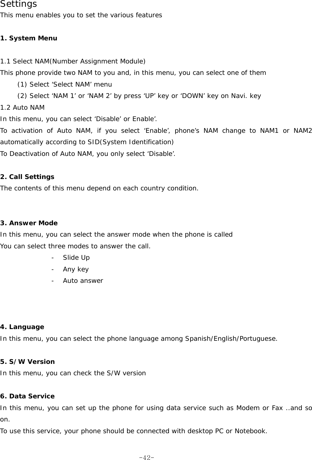 Settings      This menu enables you to set the various features  1. System Menu  1.1 Select NAM(Number Assignment Module)  This phone provide two NAM to you and, in this menu, you can select one of them (1) Select ‘Select NAM’ menu (2) Select ‘NAM 1’ or ‘NAM 2’ by press ‘UP’ key or ‘DOWN’ key on Navi. key 1.2 Auto NAM In this menu, you can select ‘Disable’ or Enable’. To activation of Auto NAM, if you select ‘Enable’, phone’s NAM change to NAM1 or NAM2 automatically according to SID(System Identification)  To Deactivation of Auto NAM, you only select ‘Disable’.  2. Call Settings The contents of this menu depend on each country condition.   3. Answer Mode In this menu, you can select the answer mode when the phone is called You can select three modes to answer the call. - Slide Up - Any key - Auto answer    4. Language In this menu, you can select the phone language among Spanish/English/Portuguese.  5. S/W Version In this menu, you can check the S/W version  6. Data Service In this menu, you can set up the phone for using data service such as Modem or Fax ..and so on. To use this service, your phone should be connected with desktop PC or Notebook.  -42-