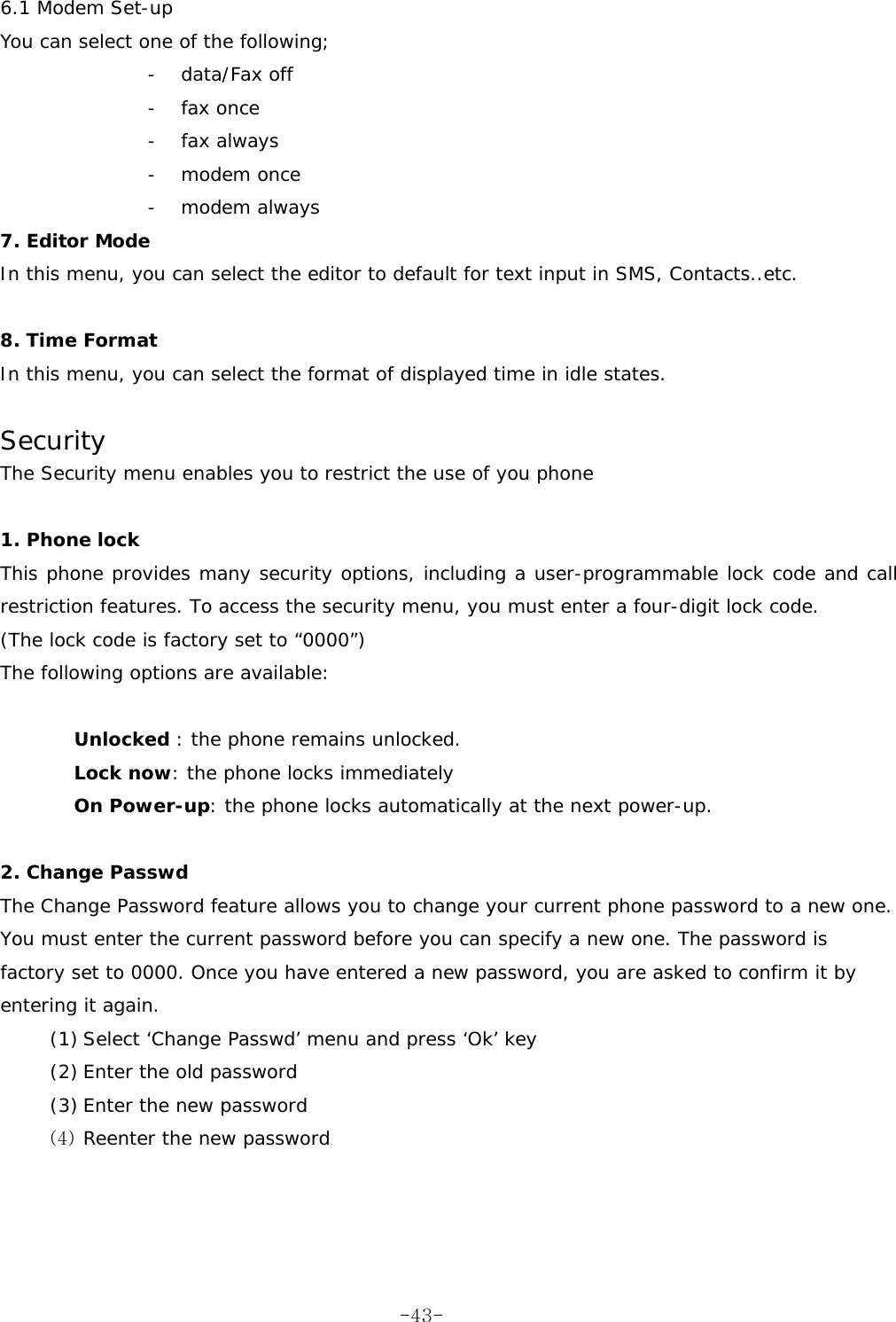 6.1 Modem Set-up You can select one of the following; - data/Fax off - fax once - fax always - modem once - modem always 7. Editor Mode In this menu, you can select the editor to default for text input in SMS, Contacts..etc.  8. Time Format In this menu, you can select the format of displayed time in idle states.    Security The Security menu enables you to restrict the use of you phone  1. Phone lock  This phone provides many security options, including a user-programmable lock code and call restriction features. To access the security menu, you must enter a four-digit lock code. (The lock code is factory set to “0000”) The following options are available:  Unlocked : the phone remains unlocked. Lock now: the phone locks immediately On Power-up: the phone locks automatically at the next power-up.  2. Change Passwd  The Change Password feature allows you to change your current phone password to a new one. You must enter the current password before you can specify a new one. The password is factory set to 0000. Once you have entered a new password, you are asked to confirm it by entering it again. (1) Select ‘Change Passwd’ menu and press ‘Ok’ key (2) Enter the old password  (3) Enter the new password  (4) Reenter the new password      -43-