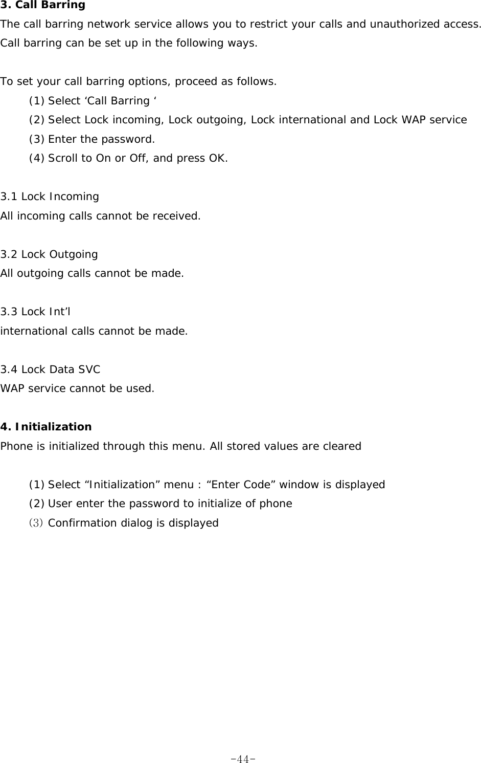 3. Call Barring  The call barring network service allows you to restrict your calls and unauthorized access.  Call barring can be set up in the following ways.  To set your call barring options, proceed as follows. (1) Select ‘Call Barring ‘  (2) Select Lock incoming, Lock outgoing, Lock international and Lock WAP service  (3) Enter the password. (4) Scroll to On or Off, and press OK.  3.1 Lock Incoming  All incoming calls cannot be received.   3.2 Lock Outgoing  All outgoing calls cannot be made.   3.3 Lock Int’l   international calls cannot be made.  3.4 Lock Data SVC  WAP service cannot be used.  4. Initialization Phone is initialized through this menu. All stored values are cleared    (1) Select “Initialization” menu : “Enter Code” window is displayed (2) User enter the password to initialize of phone (3) Confirmation dialog is displayed   -44-