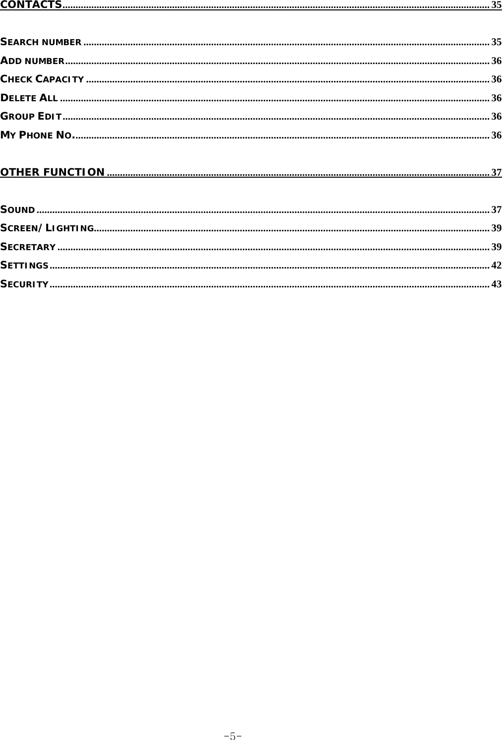 CONTACTS.................................................................................................................................................................... 35 SEARCH NUMBER ............................................................................................................................................................ 35 ADD NUMBER................................................................................................................................................................... 36 CHECK CAPACITY ........................................................................................................................................................... 36 DELETE ALL ..................................................................................................................................................................... 36 GROUP EDIT.................................................................................................................................................................... 36 MY PHONE NO................................................................................................................................................................ 36 OTHER FUNCTION................................................................................................................................................... 37 SOUND.............................................................................................................................................................................. 37 SCREEN/LIGHTING........................................................................................................................................................ 39 SECRETARY ...................................................................................................................................................................... 39 SETTINGS......................................................................................................................................................................... 42 SECURITY......................................................................................................................................................................... 43  -5-