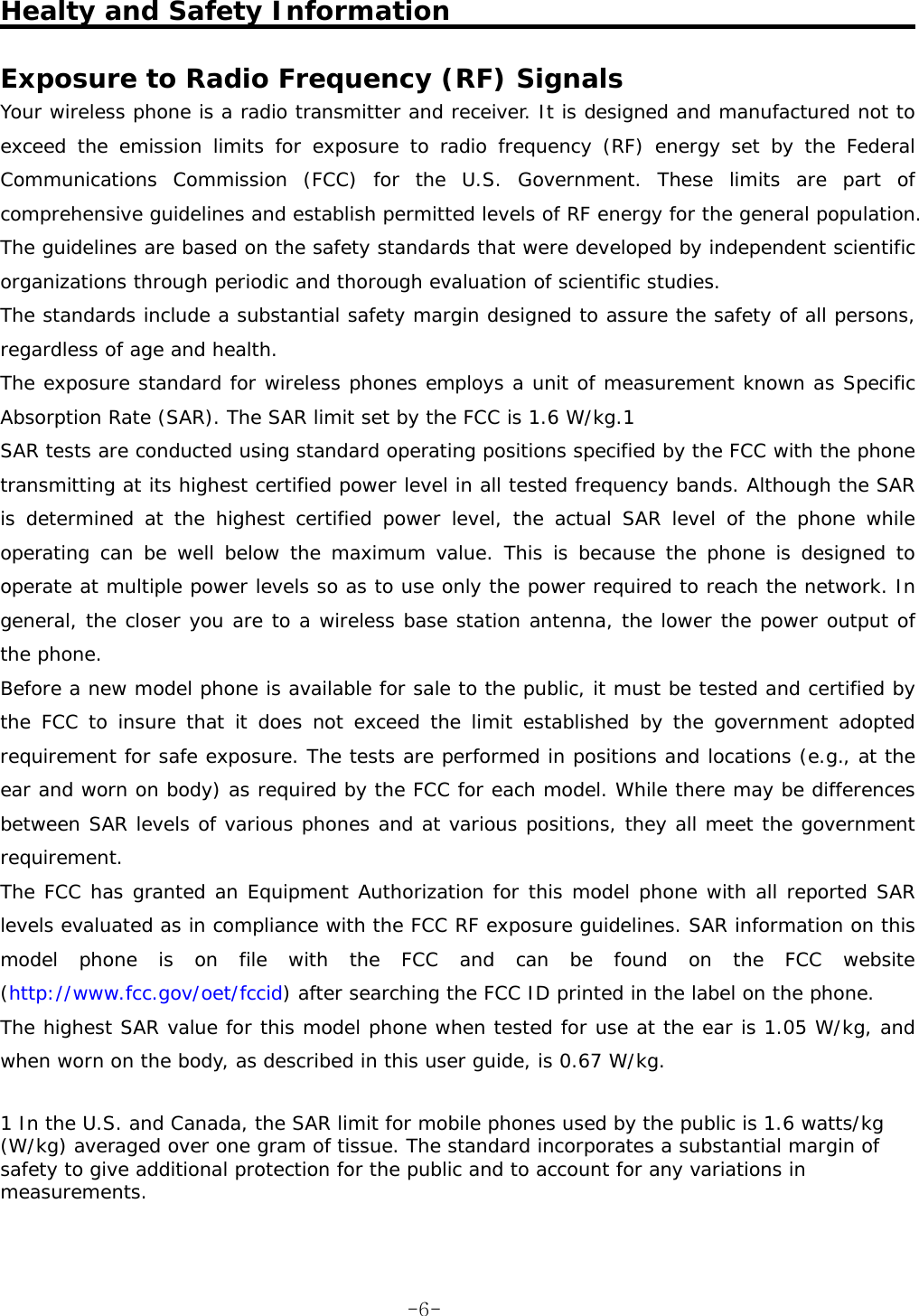   Healty and Safety Information  Exposure to Radio Frequency (RF) Signals  Your wireless phone is a radio transmitter and receiver. It is designed and manufactured not to exceed the emission limits for exposure to radio frequency (RF) energy set by the Federal Communications Commission (FCC) for the U.S. Government. These limits are part of comprehensive guidelines and establish permitted levels of RF energy for the general population. The guidelines are based on the safety standards that were developed by independent scientific organizations through periodic and thorough evaluation of scientific studies.  The standards include a substantial safety margin designed to assure the safety of all persons, regardless of age and health.  The exposure standard for wireless phones employs a unit of measurement known as Specific Absorption Rate (SAR). The SAR limit set by the FCC is 1.6 W/kg.1  SAR tests are conducted using standard operating positions specified by the FCC with the phone transmitting at its highest certified power level in all tested frequency bands. Although the SAR is determined at the highest certified power level, the actual SAR level of the phone while operating can be well below the maximum value. This is because the phone is designed to operate at multiple power levels so as to use only the power required to reach the network. In general, the closer you are to a wireless base station antenna, the lower the power output of the phone.  Before a new model phone is available for sale to the public, it must be tested and certified by the FCC to insure that it does not exceed the limit established by the government adopted requirement for safe exposure. The tests are performed in positions and locations (e.g., at the ear and worn on body) as required by the FCC for each model. While there may be differences between SAR levels of various phones and at various positions, they all meet the government requirement.  The FCC has granted an Equipment Authorization for this model phone with all reported SAR levels evaluated as in compliance with the FCC RF exposure guidelines. SAR information on this model phone is on file with the FCC and can be found on the FCC website (http://www.fcc.gov/oet/fccid) after searching the FCC ID printed in the label on the phone.  The highest SAR value for this model phone when tested for use at the ear is 1.05 W/kg, and when worn on the body, as described in this user guide, is 0.67 W/kg.   1 In the U.S. and Canada, the SAR limit for mobile phones used by the public is 1.6 watts/kg (W/kg) averaged over one gram of tissue. The standard incorporates a substantial margin of safety to give additional protection for the public and to account for any variations in measurements.    -6-