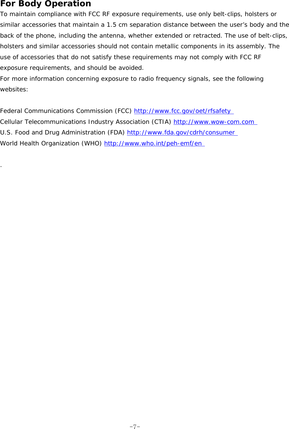 For Body Operation  To maintain compliance with FCC RF exposure requirements, use only belt-clips, holsters or similar accessories that maintain a 1.5 cm separation distance between the user’s body and the back of the phone, including the antenna, whether extended or retracted. The use of belt-clips, holsters and similar accessories should not contain metallic components in its assembly. The use of accessories that do not satisfy these requirements may not comply with FCC RF exposure requirements, and should be avoided.  For more information concerning exposure to radio frequency signals, see the following websites:   Federal Communications Commission (FCC) http://www.fcc.gov/oet/rfsafety  Cellular Telecommunications Industry Association (CTIA) http://www.wow-com.com  U.S. Food and Drug Administration (FDA) http://www.fda.gov/cdrh/consumer  World Health Organization (WHO) http://www.who.int/peh-emf/en   .    -7-