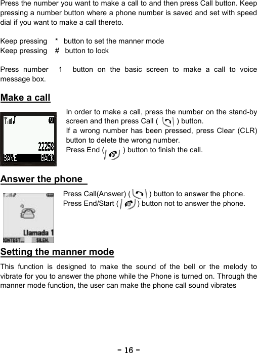 ----    16161616    ----    Press the number you want to make a call to and then press Call button. Keep pressing a number button where a phone number is saved and set with speed dial if you want to make a call thereto.  Keep pressing *button to set the manner mode Keep pressing #button to lock  Press number 1 button on the basic screen to make a call to voice message box.  Make a call  In order to make a call, press the number on the stand-by screen and then press Call (     ) button. If a wrong number has been pressed, press Clear (CLR) button to delete the wrong number. Press End (          ) button to finish the call.   Answer the phone    Press Call(Answer) (     ) button to answer the phone. Press End/Start (          ) button not to answer the phone.     Setting the manner mode  This function is designed to make the sound of the bell or the melody to vibrate for you to answer the phone while the Phone is turned on. Through the manner mode function, the user can make the phone call sound vibrates  