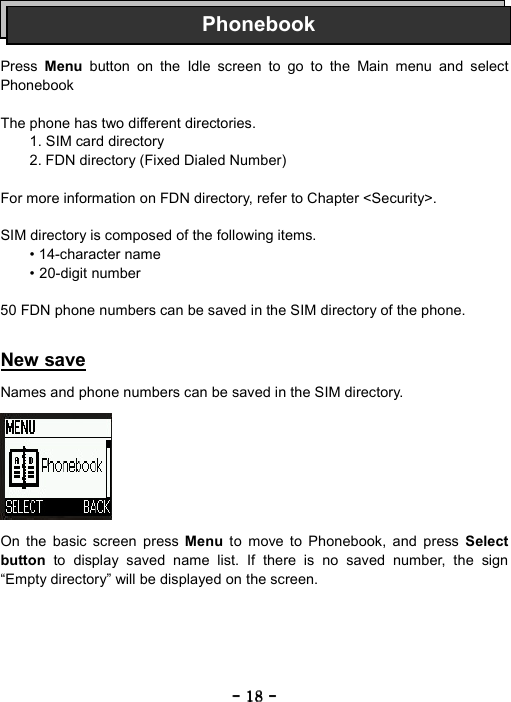 ----    18181818    ----       Press  Menu button on the Idle screen to go to the Main menu and select Phonebook   The phone has two different directories. 1. SIM card directory 2. FDN directory (Fixed Dialed Number)  For more information on FDN directory, refer to Chapter <Security>.  SIM directory is composed of the following items. &bull; 14-character name &bull; 20-digit number  50 FDN phone numbers can be saved in the SIM directory of the phone.   New save  Names and phone numbers can be saved in the SIM directory.          On the basic screen press Menu  to move to Phonebook, and press Select button to display saved name list. If there is no saved number, the sign &ldquo;Empty directory&rdquo; will be displayed on the screen. Phonebook