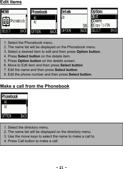 ----    21212121    ----    Edit items                  Make a call from the Phonebook         1. Select the Phonebook menu. 2. The name list will be displayed on the Phonebook menu. 3. Select a desired item to edit and then press Option button. 4. Press Select button on the details item. 5. Press Option button on the details screen. 6. Move to Edit item and then press Select button. 7. Edit the name and then press Select button. 8. Edit the phone number and then press Select button. 1. Select the directory menu. 2. The name list will be displayed on the directory menu. 3. Use the move keys to select the name to make a call to. 4. Press Call button to make a call. 