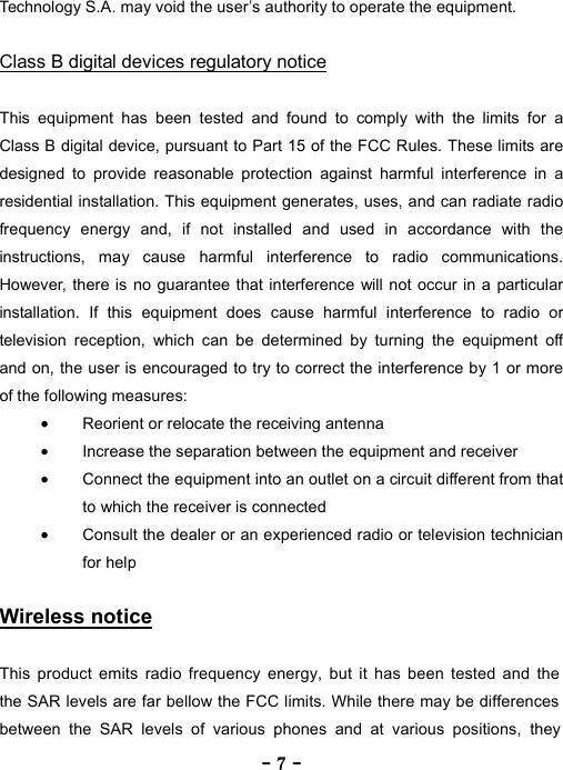 ----    7777    ----    Technology S.A. may void the user&rsquo;s authority to operate the equipment.  Class B digital devices regulatory notice  This equipment has been tested and found to comply with the limits for a Class B digital device, pursuant to Part 15 of the FCC Rules. These limits are designed to provide reasonable protection against harmful interference in a residential installation. This equipment generates, uses, and can radiate radio frequency energy and, if not installed and used in accordance with the instructions, may cause harmful interference to radio communications. However, there is no guarantee that interference will not occur in a particular installation. If this equipment does cause harmful interference to radio or television reception, which can be determined by turning the equipment off and on, the user is encouraged to try to correct the interference by 1 or more of the following measures: &bull;  Reorient or relocate the receiving antenna &bull;  Increase the separation between the equipment and receiver &bull;  Connect the equipment into an outlet on a circuit different from that to which the receiver is connected &bull;  Consult the dealer or an experienced radio or television technician for help  Wireless notice  This product emits radio frequency energy, but it has been tested and the  the SAR levels are far bellow the FCC limits. While there may be differences between the SAR levels of various phones and at various positions, they  