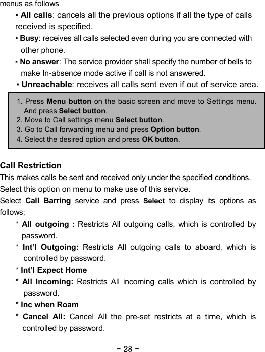 ----    28282828    ----    menus as follows   ▪ All calls: cancels all the previous options if all the type of calls received is specified. ▪ Busy: receives all calls selected even during you are connected with other phone.   ▪ No answer: The service provider shall specify the number of bells to make In-absence mode active if call is not answered. ▪ Unreachable: receives all calls sent even if out of service area.       Call Restriction This makes calls be sent and received only under the specified conditions. Select this option on menu to make use of this service. Select Call Barring service and press Select to display its options as follows; *  All outgoing : Restricts All outgoing calls, which is controlled by password.  *  Int&rsquo;l Outgoing: Restricts All outgoing calls to aboard, which is controlled by password.   * Int&rsquo;l Expect Home *  All Incoming: Restricts All incoming calls which is controlled by password.  * Inc when Roam  *  Cancel All: Cancel All the pre-set restricts at a time, which is controlled by password.   1. Press Menu button on the basic screen and move to Settings menu. And press Select button. 2. Move to Call settings menu Select button. 3. Go to Call forwarding menu and press Option button. 4. Select the desired option and press OK button. 