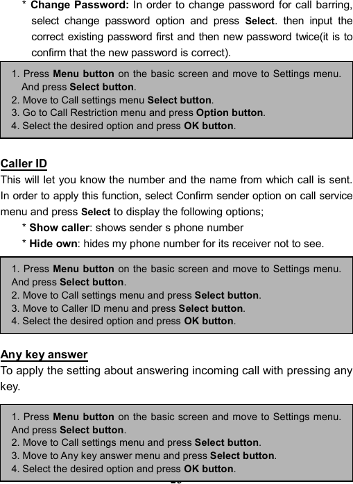 ----    29292929    ----    * Change Password: In order to change password for call barring, select change password option and press Select. then input the correct existing password first and then new password twice(it is to confirm that the new password is correct).         Caller ID This will let you know the number and the name from which call is sent. In order to apply this function, select Confirm sender option on call service menu and press Select to display the following options;   * Show caller: shows sender s phone number   * Hide own: hides my phone number for its receiver not to see.         Any key answer To apply the setting about answering incoming call with pressing any key.     1. Press Menu button on the basic screen and move to Settings menu.And press Select button. 2. Move to Call settings menu and press Select button. 3. Move to Any key answer menu and press Select button. 4. Select the desired option and press OK button. 1. Press Menu button on the basic screen and move to Settings menu.And press Select button. 2. Move to Call settings menu and press Select button. 3. Move to Caller ID menu and press Select button. 4. Select the desired option and press OK button. 1. Press Menu button on the basic screen and move to Settings menu.And press Select button. 2. Move to Call settings menu Select button. 3. Go to Call Restriction menu and press Option button. 4. Select the desired option and press OK button. 