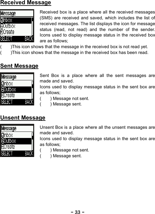 ----    33333333    ----    Received Message  Received box is a place where all the received messages (SMS) are received and saved, which includes the list of received messages. The list displays the icon for message status (read, not read) and the number of the sender. Icons used to display message status in the received box are as follows; (        )This icon shows that the message in the received box is not read yet. (        )This icon shows that the message in the received box has been read.  Sent Message  Sent Box is a place where all the sent messages are made and saved.   Icons used to display message status in the sent box are as follows; (    ) Message not sent. (    ) Message sent.  Unsent Message  Unsent Box is a place where all the unsent messages are made and saved.   Icons used to display message status in the sent box are as follows; (    ) Message not sent. (    ) Message sent. 