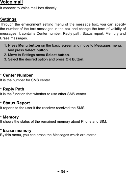 ----    34343434    ----    Voice mail It connect to Voice mail box directly    Settings Through the environment setting menu of the message box, you can specify the number of the text messages in the box and change the term of validity of messages. It contains Center number, Reply path, Status report, Memory and Erase messages.        * Center Number It is the number for SMS center.  * Reply Path It is the function that whether to use other SMS center.  * Status Report It reports to the user if the receiver received the SMS.  * Memory It shows the status of the remained memory about Phone and SIM.  * Erase memory By this menu, you can erase the Messages which are stored.    1. Press Menu button on the basic screen and move to Messages menu.And press Select button. 2. Move to Settings menu Select button. 3. Select the desired option and press OK button.  