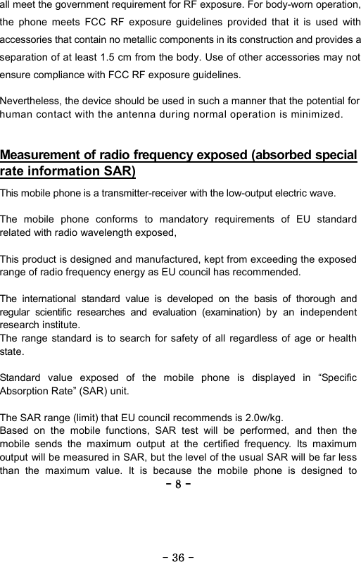----    8888    ----    all meet the government requirement for RF exposure. For body-worn operation, the phone meets FCC RF exposure guidelines provided that it is used with accessories that contain no metallic components in its construction and provides a separation of at least 1.5 cm from the body. Use of other accessories may not ensure compliance with FCC RF exposure guidelines.  Measurement of radio frequency exposed (absorbed special rate information SAR)   This mobile phone is a transmitter-receiver with the low-output electric wave.  The mobile phone conforms to mandatory requirements of EU standard related with radio wavelength exposed,  This product is designed and manufactured, kept from exceeding the exposed range of radio frequency energy as EU council has recommended.  The international standard value is developed on the basis of thorough and regular scientific researches and evaluation (examination) by an independent research institute. The range standard is to search for safety of all regardless of age or health state.   Standard value exposed of the mobile phone is displayed in &ldquo;Specific Absorption Rate&rdquo; (SAR) unit.  The SAR range (limit) that EU council recommends is 2.0w/kg. Based on the mobile functions, SAR test will be performed, and then the mobile sends the maximum output at the certified frequency. Its maximum output will be measured in SAR, but the level of the usual SAR will be far less than the maximum value. It is because the mobile phone is designed to ----    36363636    ----      Nevertheless, the device should be used in such a manner that the potential for human contact with the antenna during normal operation is minimized.    