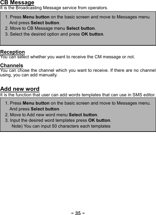 ----    35353535    ----    CB Message It is the Broadcasting Message service from operators.          Reception You can select whether you want to receive the CM message or not.  Channels You can chose the channel which you want to receive. If there are no channel using, you can add manually.   Add new word It is the function that user can add words templates that can use in SMS editor.                    1. Press Menu button on the basic screen and move to Messages menu.And press Select button. 2. Move to CB Message menu Select button. 3. Select the desired option and press OK button.  1. Press Menu button on the basic screen and move to Messages menu.And press Select button. 2. Move to Add new word menu Select button. 3. Input the desired word templates press OK button.       Note) You can input 50 characters each templates 