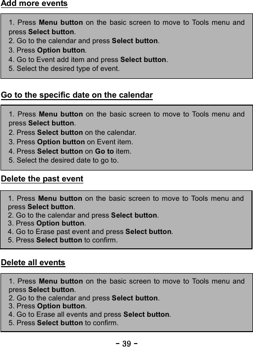 ----    39393939    ----    Add more events          Go to the specific date on the calendar         Delete the past event         Delete all events         1. Press Menu button on the basic screen to move to Tools menu andpress Select button. 2. Go to the calendar and press Select button.  3. Press Option button. 4. Go to Event add item and press Select button. 5. Select the desired type of event. 1. Press Menu button on the basic screen to move to Tools menu andpress Select button. 2. Press Select button on the calendar. 3. Press Option button on Event item. 4. Press Select button on Go to item. 5. Select the desired date to go to. 1. Press Menu button on the basic screen to move to Tools menu and press Select button. 2. Go to the calendar and press Select button.  3. Press Option button. 4. Go to Erase past event and press Select button. 5. Press Select button to confirm. 1. Press Menu button on the basic screen to move to Tools menu andpress Select button. 2. Go to the calendar and press Select button.  3. Press Option button. 4. Go to Erase all events and press Select button. 5. Press Select button to confirm. 
