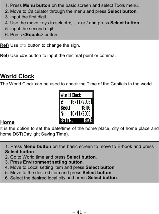 ----    41414141    ----            Ref) Use &laquo;*&raquo; button to change the sign.  Ref) Use &laquo;#&raquo; button to input the decimal point or comma.   World Clock The World Clock can be used to check the Time of the Capitals in the world       Home It is the option to set the date/time of the home place, city of home place and home DST(Daylight Saving Time).             1. Press Menu button on the basic screen and select Tools menu. 2. Move to Calculator through the menu and press Select button. 3. Input the first digit. 4. Use the move keys to select +, -, x or / and press Select button. 5. Input the second digit. 6. Press <Equals> button. 1. Press Menu button on the basic screen to move to E-book and pressSelect button. 2. Go to World time and press Select button.  3. Press Environment setting button. 4. Move to Local setting item and press Select button. 5. Move to the desired item and press Select button. 6. Select the desired local city and press Select button. 