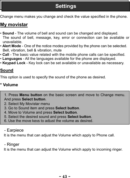 ----    43434343    ----       Change menu makes you change and check the value specified in the phone.  My movistar  &bull; Sound - The volume of bell and sound can be changed and displayed. The sound of bell, message, key, error or connection can be available or unavailable. &bull; Alert Mode - One of the notice modes provided by the phone can be selected. Bell, vibration, bell &amp; vibration, mute &bull; Call - The basic value related with the mobile phone calls can be specified. &bull; Languages - All the languages available for the phone are displayed. &bull; Keypad Lock - Key lock can be set available or unavailable as necessary.  Sound  This option is used to specify the sound of the phone as desired.  * Volume          - Earpiece It is the menu that can adjust the Volume which apply to Phone call.  - Ringer It is the menu that can adjust the Volume which apply to incoming ringer.  1. Press Menu button on the basic screen and move to Change menu.And press Select button. 2. Select My Movistar menu 3. Go to Sound item and press Select button. 4. Move to Volume and press Select button. 5. Select the desired sound and press Select button. 6. Use the move keys to adjust the volume as desired.Settings