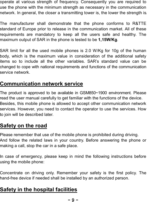 ----    9999    ----    operate at various strength of frequency. Consequently you are required to use the phone with the minimum strength as necessary in the communication network. In general, the closer a transmitting tower is, the lower the strength is.  The manufacturer shall demonstrate that the phone conforms to R&amp;TTE standard of Europe prior to release in the communication market. All of these requirements are mandatory to keep all the users safe and healthy. The maximum output of SAR in the phone is tested to be 1,15W/Kg.  SAR limit for all the used mobile phones is 2.0 W/Kg for 10g of the human body, which is the maximum value in consideration of the additional safety items so to include all the other variables. SAR&rsquo;s standard value can be changed to cope with national requirements and functions of the communication service network.  Communication network service  The product is approved to be available in GSM850~1900 environment. Please read the user manual carefully to get familiar with the functions of the device. Besides, this mobile phone is allowed to accept other communication network services. However, you need to contact the operator to use the services. How to join will be described later.  Safety on the road  Please remember that use of the mobile phone is prohibited during driving. And follow the related laws in your country. Before answering the phone or making a call, stop the car in a safe place.  In case of emergency, please keep in mind the following instructions before using the mobile phone:  Concentrate on driving only. Remember your safety is the first policy. The hand-free device if needed shall be installed by an authorized person.  Safety in the hospital facilities  