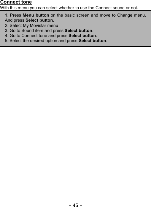 ----    45454545    ----    Connect tone With this menu you can select whether to use the Connect sound or not.        1. Press Menu button on the basic screen and move to Change menu.And press Select button. 2. Select My Movistar menu 3. Go to Sound item and press Select button. 4. Go to Connect tone and press Select button. 5. Select the desired option and press Select button. 