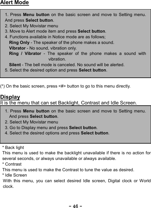 ----    46464646    ----    Alert Mode               (*) On the basic screen, press <#> button to go to this menu directly.  Display It is the menu that can set Backlight, Contrast and Idle Screen.        * Back light   This menu is used to make the backlight unavailable if there is no action for several seconds, or always unavailable or always available. * Contrast   This menu is used to make the Contrast to tune the value as desired.   * Idle Screen  With this menu, you can select desired Idle screen, Digital clock or World clock.    1. Press Menu button on the basic screen and move to Setting menu.And press Select button. 2. Select My Movistar menu 3. Move to Alert mode item and press Select button. 4. Functions available in Notice mode are as follows; Ring Only - The speaker of the phone makes a sound. Vibrator - No sound, vibration only. Ring / Vibrator - The speaker of the phone makes a sound withvibration. Silent - The bell mode is canceled. No sound will be alerted. 5. Select the desired option and press Select button. 1. Press Menu button on the basic screen and move to Setting menu.And press Select button. 2. Select My Movistar menu 3. Go to Display menu and press Select button. 4. Select the desired options and press Select button. 