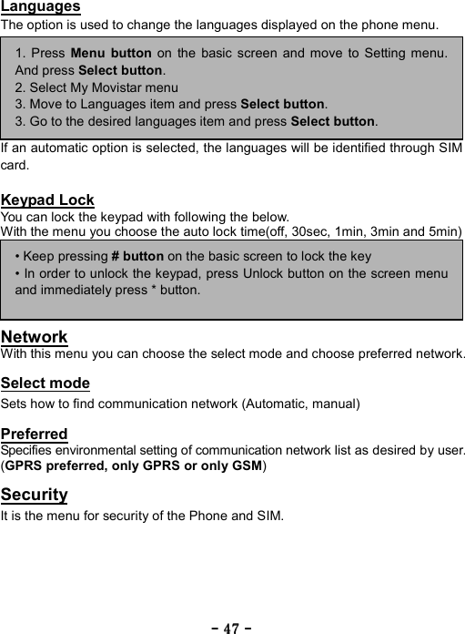 ----    47474747    ----    Languages The option is used to change the languages displayed on the phone menu.        If an automatic option is selected, the languages will be identified through SIM card.  Keypad Lock You can lock the keypad with following the below. With the menu you choose the auto lock time(off, 30sec, 1min, 3min and 5min)       Network With this menu you can choose the select mode and choose preferred network.  Select mode Sets how to find communication network (Automatic, manual)    Preferred Specifies environmental setting of communication network list as desired by user. (GPRS preferred, only GPRS or only GSM)  Security It is the menu for security of the Phone and SIM.     1. Press Menu button on the basic screen and move to Setting menu.And press Select button. 2. Select My Movistar menu 3. Move to Languages item and press Select button. 3. Go to the desired languages item and press Select button. &bull; Keep pressing # button on the basic screen to lock the key &bull; In order to unlock the keypad, press Unlock button on the screen menuand immediately press * button. 