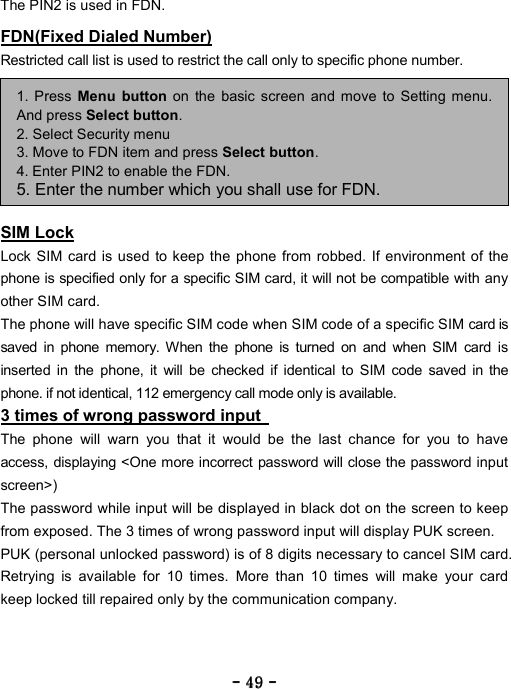 ----    49494949    ----    The PIN2 is used in FDN. FDN(Fixed Dialed Number) Restricted call list is used to restrict the call only to specific phone number.     SIM Lock Lock SIM card is used to keep the phone from robbed. If environment of the phone is specified only for a specific SIM card, it will not be compatible with any other SIM card.   The phone will have specific SIM code when SIM code of a specific SIM card is saved in phone memory. When the phone is turned on and when SIM card is inserted in the phone, it will be checked if identical to SIM code saved in the phone. if not identical, 112 emergency call mode only is available.  3 times of wrong password input   The phone will warn you that it would be the last chance for you to have access, displaying <One more incorrect password will close the password input screen>)  The password while input will be displayed in black dot on the screen to keep from exposed. The 3 times of wrong password input will display PUK screen.   PUK (personal unlocked password) is of 8 digits necessary to cancel SIM card. Retrying is available for 10 times. More than 10 times will make your card keep locked till repaired only by the communication company. 1. Press Menu button on the basic screen and move to Setting menu.And press Select button. 2. Select Security menu 3. Move to FDN item and press Select button. 4. Enter PIN2 to enable the FDN. 5. Enter the number which you shall use for FDN. 