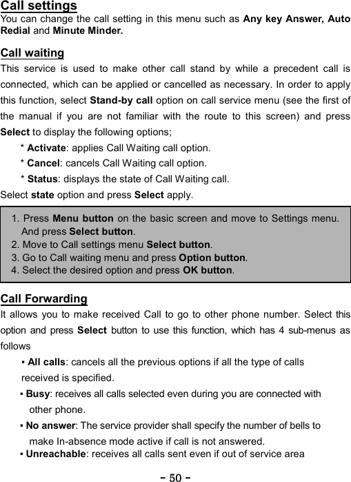 ----    50505050    ----    Call settings You can change the call setting in this menu such as Any key Answer, Auto Redial and Minute Minder.  Call waiting This service is used to make other call stand by while a precedent call is connected, which can be applied or cancelled as necessary. In order to apply this function, select Stand-by call option on call service menu (see the first of the manual if you are not familiar with the route to this screen) and press Select to display the following options;   * Activate: applies Call Waiting call option.   * Cancel: cancels Call Waiting call option.   * Status: displays the state of Call Waiting call.   Select state option and press Select apply.          Call Forwarding It allows you to make received Call to go to other phone number. Select this option and press Select button to use this function, which has 4 sub-menus as follows  ▪ All calls: cancels all the previous options if all the type of calls received is specified. ▪ Busy: receives all calls selected even during you are connected with other phone.   ▪ No answer: The service provider shall specify the number of bells to make In-absence mode active if call is not answered. ▪ Unreachable: receives all calls sent even if out of service area  1. Press Menu button on the basic screen and move to Settings menu.And press Select button. 2. Move to Call settings menu Select button. 3. Go to Call waiting menu and press Option button. 4. Select the desired option and press OK button. 
