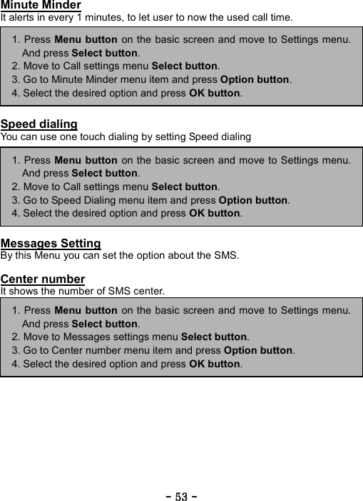 ----    53535353    ----    Minute Minder It alerts in every 1 minutes, to let user to now the used call time.         Speed dialing You can use one touch dialing by setting Speed dialing         Messages Setting By this Menu you can set the option about the SMS.  Center number It shows the number of SMS center.                 1. Press Menu button on the basic screen and move to Settings menu.And press Select button. 2. Move to Call settings menu Select button. 3. Go to Speed Dialing menu item and press Option button. 4. Select the desired option and press OK button. 1. Press Menu button on the basic screen and move to Settings menu.And press Select button. 2. Move to Call settings menu Select button. 3. Go to Minute Minder menu item and press Option button. 4. Select the desired option and press OK button. 1. Press Menu button on the basic screen and move to Settings menu.And press Select button. 2. Move to Messages settings menu Select button. 3. Go to Center number menu item and press Option button. 4. Select the desired option and press OK button. 