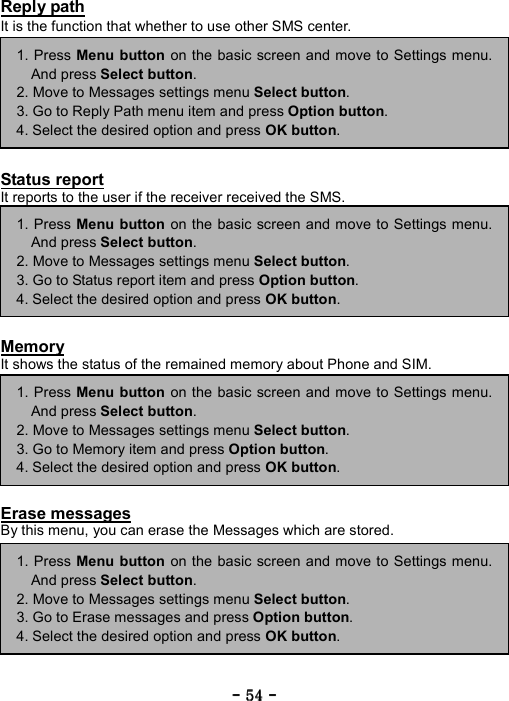 ----    54545454    ----    Reply path It is the function that whether to use other SMS center.         Status report It reports to the user if the receiver received the SMS.         Memory It shows the status of the remained memory about Phone and SIM.         Erase messages By this menu, you can erase the Messages which are stored.      1. Press Menu button on the basic screen and move to Settings menu.And press Select button. 2. Move to Messages settings menu Select button. 3. Go to Reply Path menu item and press Option button. 4. Select the desired option and press OK button. 1. Press Menu button on the basic screen and move to Settings menu.And press Select button. 2. Move to Messages settings menu Select button. 3. Go to Status report item and press Option button. 4. Select the desired option and press OK button. 1. Press Menu button on the basic screen and move to Settings menu.And press Select button. 2. Move to Messages settings menu Select button. 3. Go to Memory item and press Option button. 4. Select the desired option and press OK button. 1. Press Menu button on the basic screen and move to Settings menu.And press Select button. 2. Move to Messages settings menu Select button. 3. Go to Erase messages and press Option button. 4. Select the desired option and press OK button. 