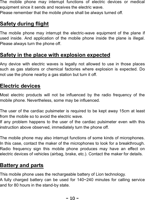 ----    10101010    ----    The mobile phone may interrupt functions of electric devices or medical equipment since it sends and receives the electric wave. Please remember that the mobile phone shall be always turned off.  Safety during flight  The mobile phone may interrupt the electric-wave equipment of the plane if used inside. And application of the mobile phone inside the plane is illegal. Please always turn the phone off.  Safety in the place with explosion expected  Any device with electric waves is legally not allowed to use in those places such as gas stations or chemical factories where explosion is expected. Do not use the phone nearby a gas station but turn it off.  Electric devices  Most electric products will not be influenced by the radio frequency of the mobile phone. Nevertheless, some may be influenced.  The user of the cardiac pulsimeter is required to be kept away 15cm at least from the mobile so to avoid the electric wave. If any problem happens to the user of the cardiac pulsimeter even with this instruction above observed, immediately turn the phone off.  The mobile phone may also interrupt functions of some kinds of microphones. In this case, contact the maker of the microphones to look for a breakthrough. Radio frequency sign this mobile phone produces may have an effect on electric devices of vehicles (airbag, brake, etc.). Contact the maker for details.  Battery and parts  This mobile phone uses the rechargeable battery of Lion technology. A fully charged battery can be used for 140~240 minutes for calling service and for 80 hours in the stand-by state.  