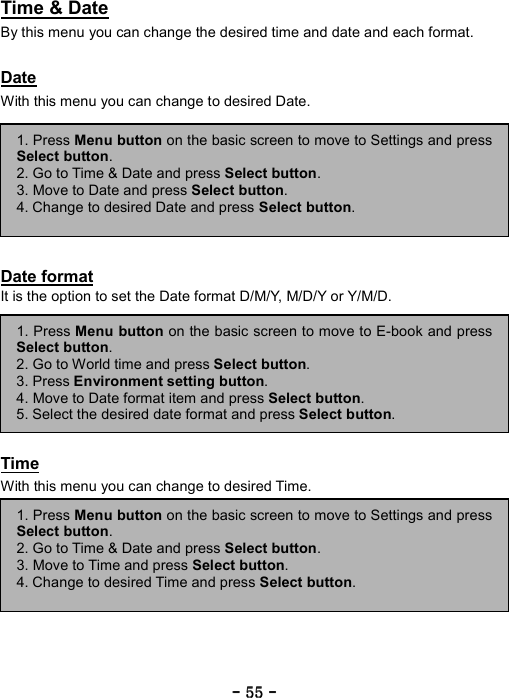 ----    55555555    ----    Time &amp; Date By this menu you can change the desired time and date and each format.  Date With this menu you can change to desired Date.        Date format It is the option to set the Date format D/M/Y, M/D/Y or Y/M/D.         Time With this menu you can change to desired Time.          1. Press Menu button on the basic screen to move to E-book and pressSelect button. 2. Go to World time and press Select button.  3. Press Environment setting button. 4. Move to Date format item and press Select button. 5. Select the desired date format and press Select button. 1. Press Menu button on the basic screen to move to Settings and pressSelect button. 2. Go to Time &amp; Date and press Select button.  3. Move to Date and press Select button. 4. Change to desired Date and press Select button. 1. Press Menu button on the basic screen to move to Settings and pressSelect button. 2. Go to Time &amp; Date and press Select button.  3. Move to Time and press Select button. 4. Change to desired Time and press Select button. 