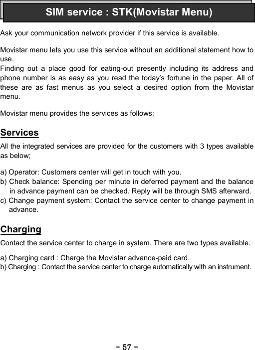 ----    57575757    ----       Ask your communication network provider if this service is available.  Movistar menu lets you use this service without an additional statement how to use. Finding out a place good for eating-out presently including its address and phone number is as easy as you read the today&rsquo;s fortune in the paper. All of these are as fast menus as you select a desired option from the Movistar menu.  Movistar menu provides the services as follows;  Services  All the integrated services are provided for the customers with 3 types available as below;  a) Operator: Customers center will get in touch with you. b) Check balance: Spending per minute in deferred payment and the balance in advance payment can be checked. Reply will be through SMS afterward. c) Change payment system: Contact the service center to change payment in advance.  Charging  Contact the service center to charge in system. There are two types available.  a) Charging card : Charge the Movistar advance-paid card. b) Charging : Contact the service center to charge automatically with an instrument. SIM service : STK(Movistar Menu)