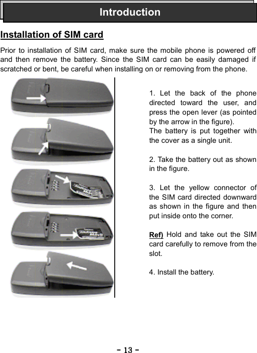 ----    13131313    ----       Installation of SIM card  Prior to installation of SIM card, make sure the mobile phone is powered off and then remove the battery. Since the SIM card can be easily damaged if scratched or bent, be careful when installing on or removing from the phone.                   Introduction1. Let the back of the phone directed toward the user, and press the open lever (as pointed by the arrow in the figure). The battery is put together with the cover as a single unit.  2. Take the battery out as shown in the figure.  3. Let the yellow connector of the SIM card directed downward as shown in the figure and then put inside onto the corner.  Ref) Hold and take out the SIM card carefully to remove from the slot.  4. Install the battery. 