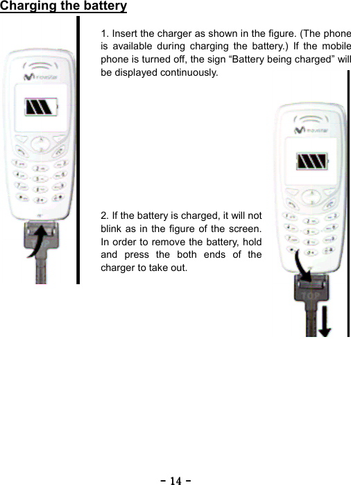 ----    14141414    ----    Charging the battery  1. Insert the charger as shown in the figure. (The phone is available during charging the battery.) If the mobile phone is turned off, the sign &ldquo;Battery being charged&rdquo; will be displayed continuously.           2. If the battery is charged, it will not blink as in the figure of the screen. In order to remove the battery, hold and press the both ends of the charger to take out. 